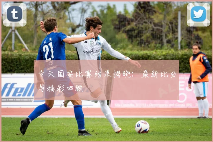 今天国安比赛结果揭晓:最新比分与精彩回顾