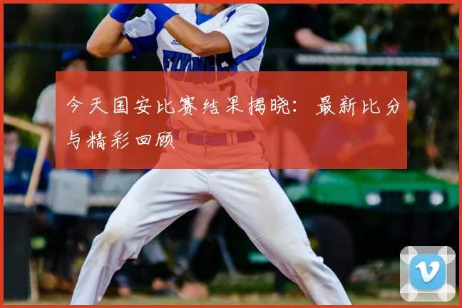今天国安比赛结果揭晓:最新比分与精彩回顾