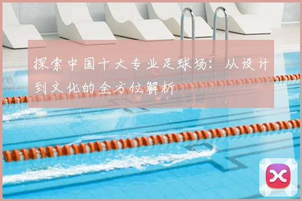探索中国十大专业足球场：从设计到文化的全方位解析